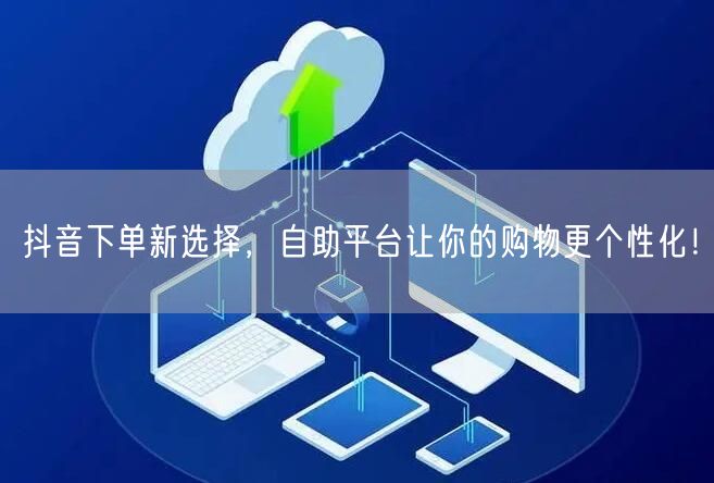 抖音下单新选择，自助平台让你的购物更个性化！