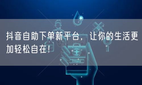 抖音自助下单新平台，让你的生活更加轻松自在！