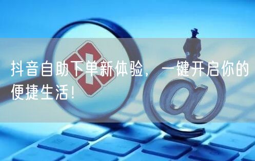 抖音自助下单新体验，一键开启你的便捷生活！