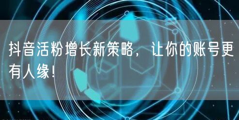 抖音活粉增长新策略，让你的账号更有人缘！