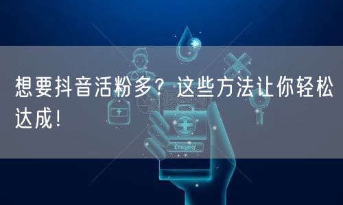 想要抖音活粉多？这些方法让你轻松达成！