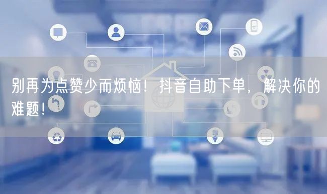 别再为点赞少而烦恼！抖音自助下单，解决你的难题！