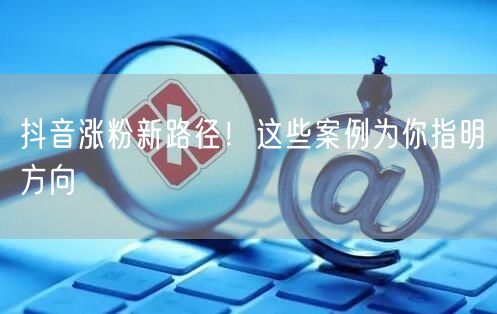 抖音涨粉新路径！这些案例为你指明方向