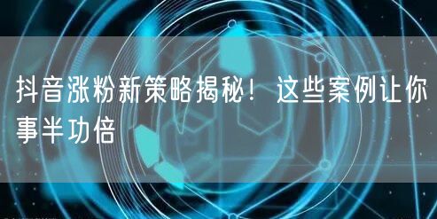 抖音涨粉新策略揭秘！这些案例让你事半功倍