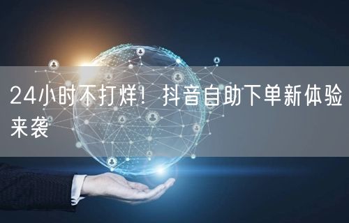 24小时不打烊！抖音自助下单新体验来袭