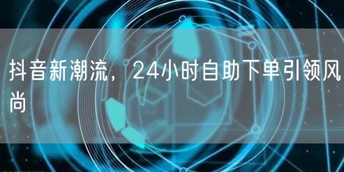 抖音新潮流，24小时自助下单引领风尚