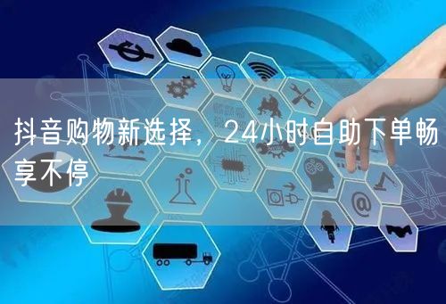 抖音购物新选择，24小时自助下单畅享不停