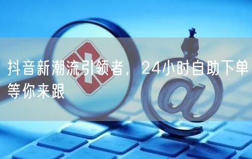 抖音新潮流引领者，24小时自助下单等你来跟