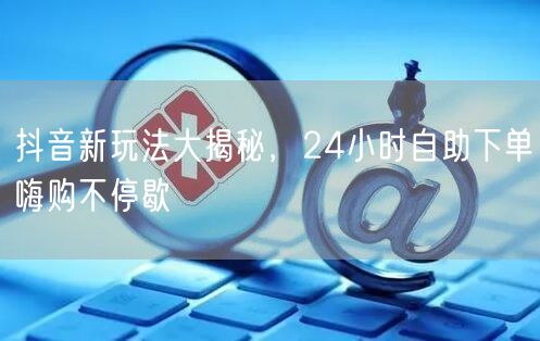 抖音新玩法大揭秘，24小时自助下单嗨购不停歇