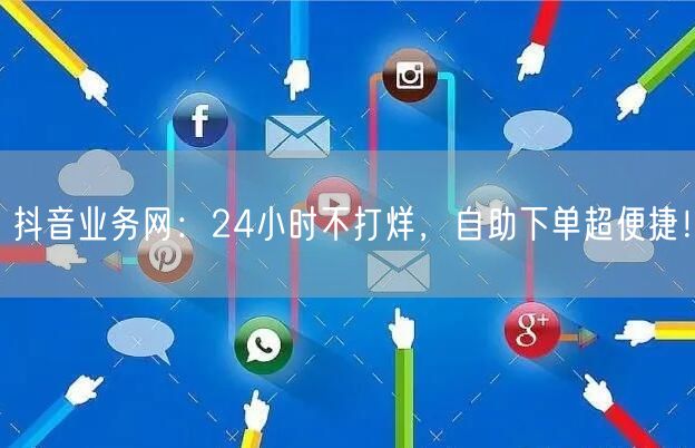 抖音业务网：24小时不打烊，自助下单超便捷！