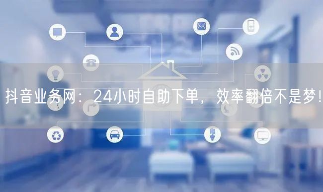 抖音业务网：24小时自助下单，效率翻倍不是梦！