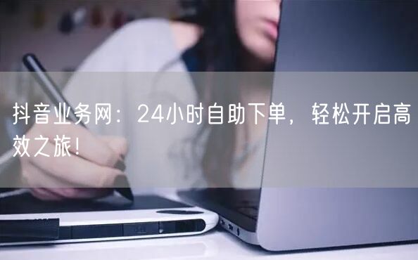 抖音业务网：24小时自助下单，轻松开启高效之旅！