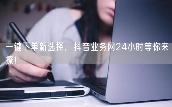 一键下单新选择，抖音业务网24小时等你来撩！