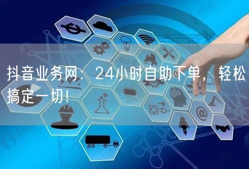 抖音业务网：24小时自助下单，轻松搞定一切！