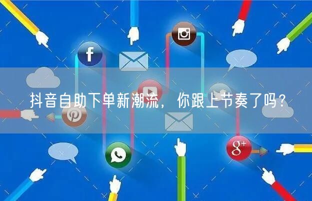 抖音自助下单新潮流，你跟上节奏了吗？