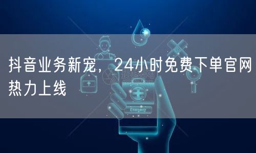 抖音业务新宠，24小时免费下单官网热力上线