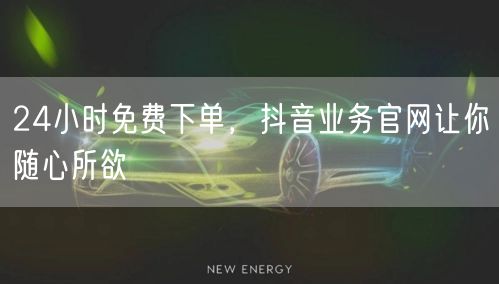 24小时免费下单，抖音业务官网让你随心所欲