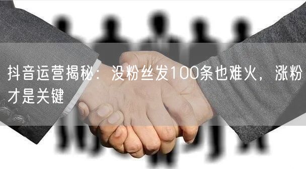 抖音运营揭秘：没粉丝发100条也难火，涨粉才是关键