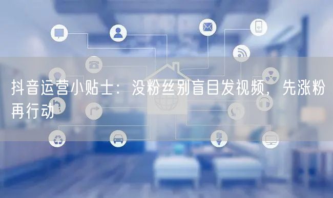 抖音运营小贴士：没粉丝别盲目发视频，先涨粉再行动