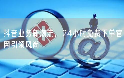 抖音业务新潮流，24小时免费下单官网引领风尚