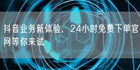 抖音业务新体验，24小时免费下单官网等你来试
