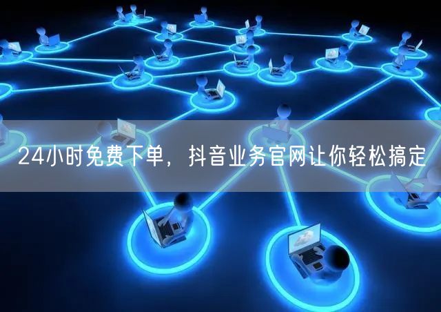 24小时免费下单，抖音业务官网让你轻松搞定