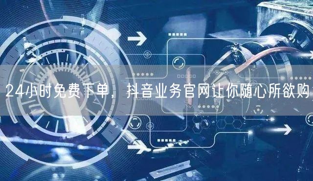 24小时免费下单，抖音业务官网让你随心所欲购