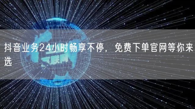 抖音业务24小时畅享不停，免费下单官网等你来选