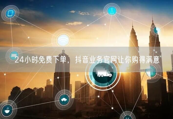 24小时免费下单，抖音业务官网让你购得满意