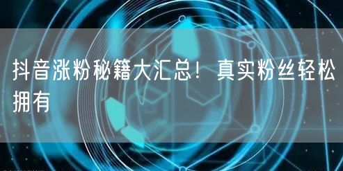 抖音涨粉秘籍大汇总！真实粉丝轻松拥有