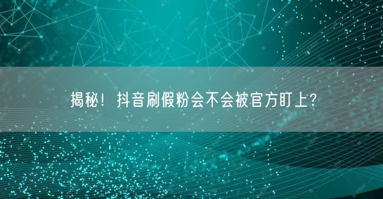 揭秘！抖音刷假粉会不会被官方盯上？