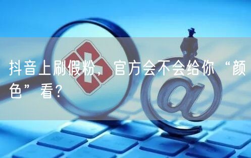 抖音上刷假粉，官方会不会给你“颜色”看？