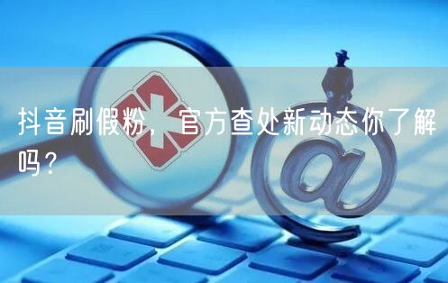 抖音刷假粉，官方查处新动态你了解吗？