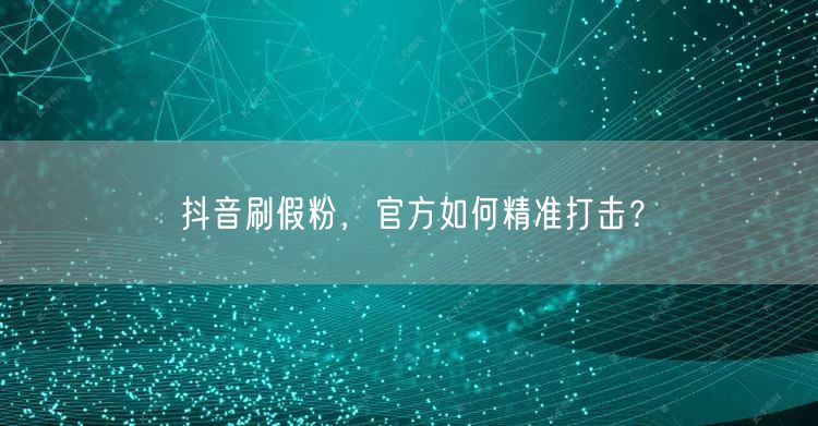 抖音刷假粉，官方如何精准打击？