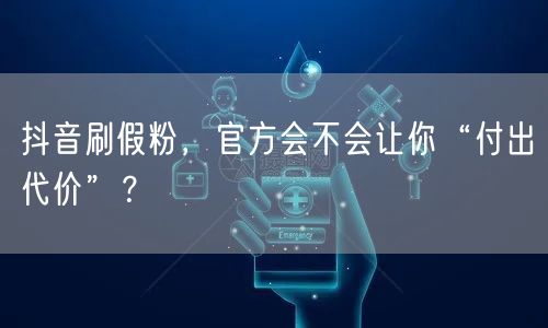抖音刷假粉，官方会不会让你“付出代价”？