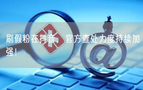刷假粉在抖音，官方查处力度持续加强！