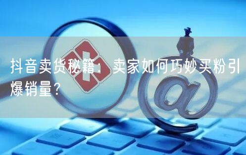 抖音卖货秘籍：卖家如何巧妙买粉引爆销量？