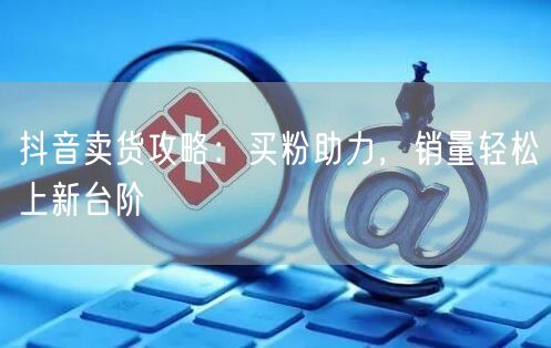 抖音卖货攻略：买粉助力，销量轻松上新台阶