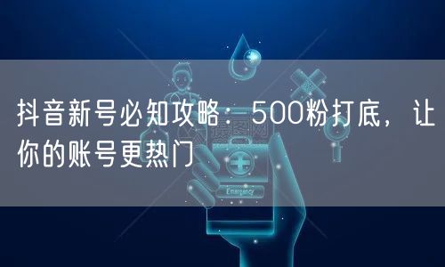 抖音新号必知攻略：500粉打底，让你的账号更热门